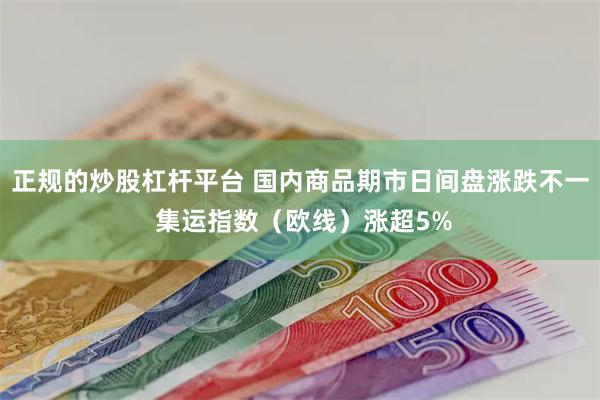 正规的炒股杠杆平台 国内商品期市日间盘涨跌不一 集运指数（欧线）涨超5%