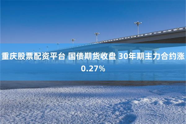 重庆股票配资平台 国债期货收盘 30年期主力合约涨0.27%