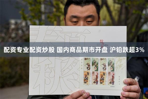 配资专业配资炒股 国内商品期市开盘 沪铅跌超3%