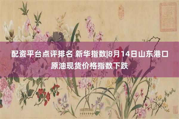 配资平台点评排名 新华指数|8月14日山东港口原油现货价格指数下跌