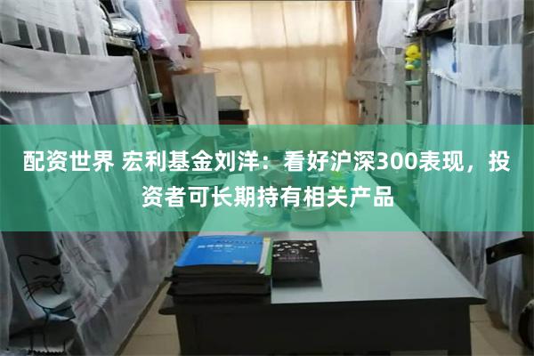 配资世界 宏利基金刘洋：看好沪深300表现，投资者可长期持有相关产品