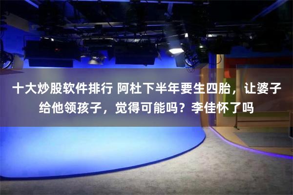 十大炒股软件排行 阿杜下半年要生四胎，让婆子给他领孩子，觉得可能吗？李佳怀了吗