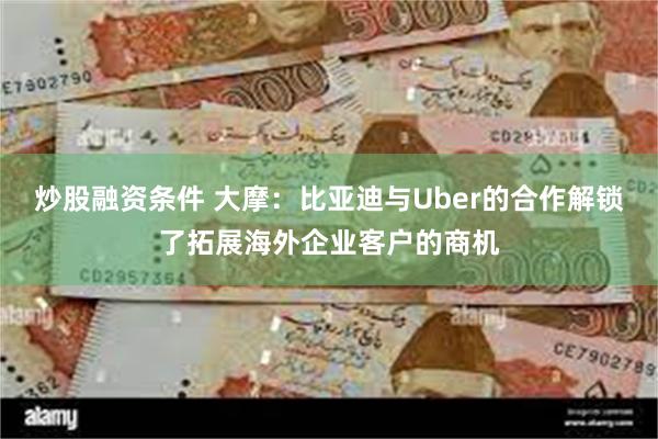 炒股融资条件 大摩：比亚迪与Uber的合作解锁了拓展海外企业客户的商机