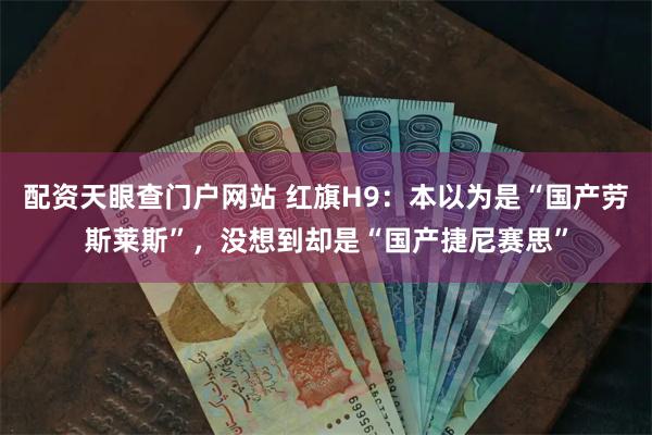 配资天眼查门户网站 红旗H9：本以为是“国产劳斯莱斯”，没想