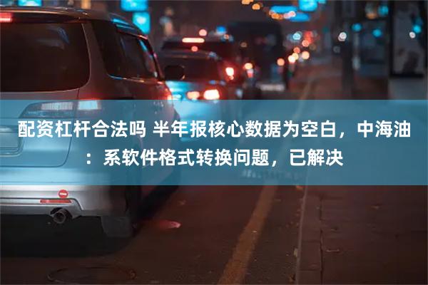 配资杠杆合法吗 半年报核心数据为空白，中海油：系软件格式转换问题，已解决