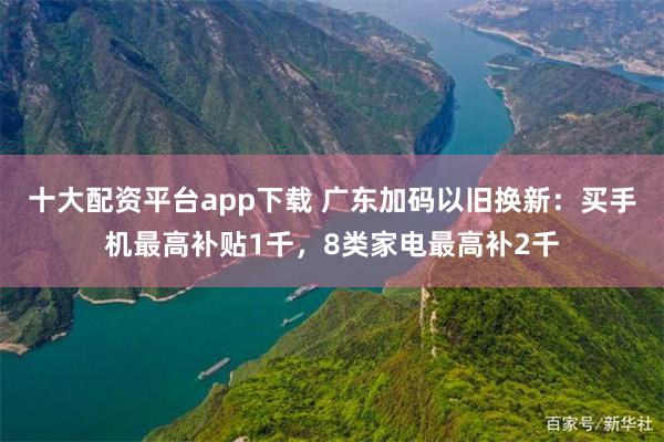 十大配资平台app下载 广东加码以旧换新：买手机最高补贴1千