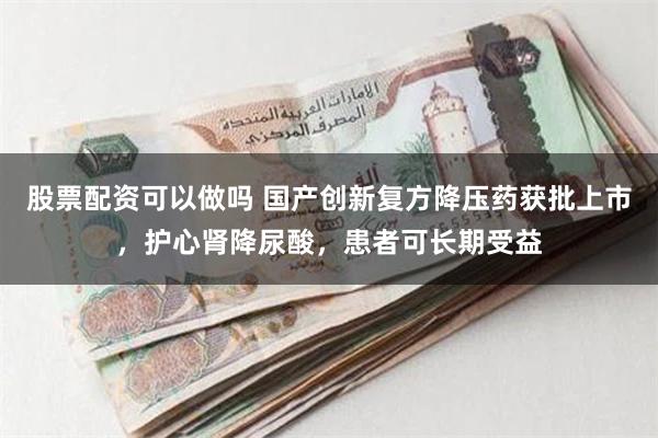 股票配资可以做吗 国产创新复方降压药获批上市，护心肾降尿酸，