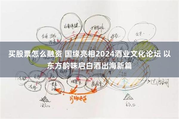 买股票怎么融资 国缘亮相2024酒业文化论坛 以东方韵味启白酒出海新篇