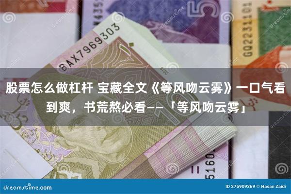 股票怎么做杠杆 宝藏全文《等风吻云雾》一口气看到爽，书荒熬必