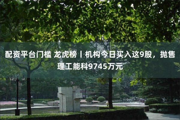 配资平台门槛 龙虎榜丨机构今日买入这9股，抛售理工能科9745万元