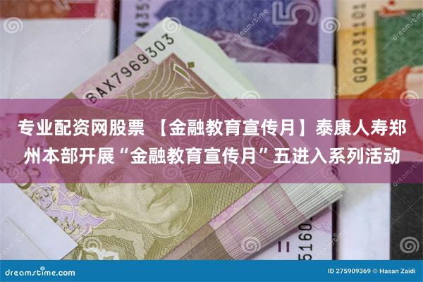 专业配资网股票 【金融教育宣传月】泰康人寿郑州本部开展“金融教育宣传月”五进入系列活动