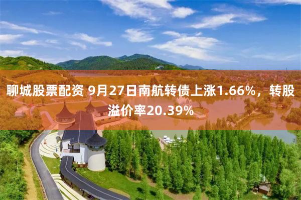 聊城股票配资 9月27日南航转债上涨1.66%，转股溢价率2