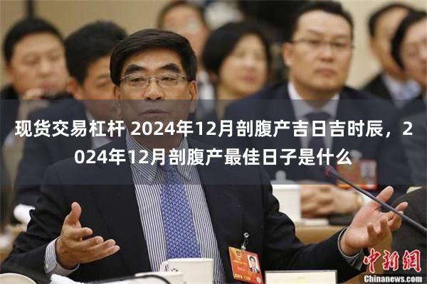 现货交易杠杆 2024年12月剖腹产吉日吉时辰，2024年12月剖腹产最佳日子是什么