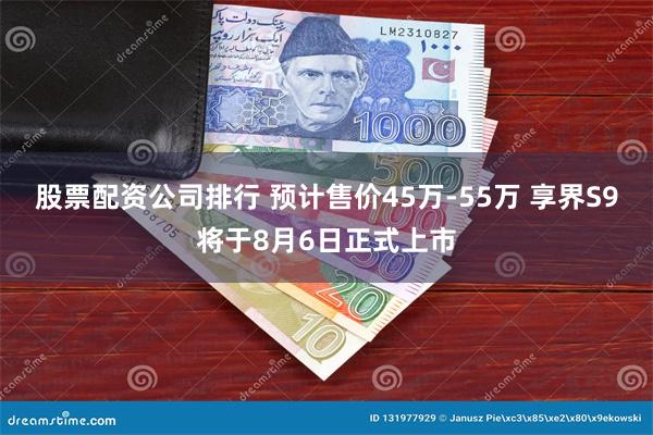 股票配资公司排行 预计售价45万-55万 享界S9将于8月6日正式上市