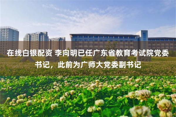 在线白银配资 李向明已任广东省教育考试院党委书记，此前为广师大党委副书记