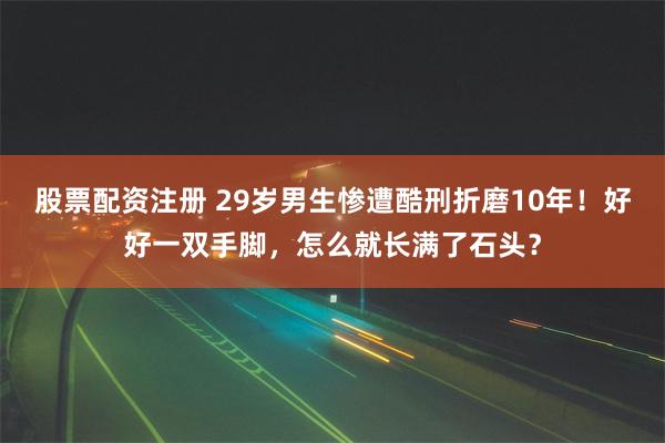 股票配资注册 29岁男生惨遭酷刑折磨10年！好好一双手脚，怎