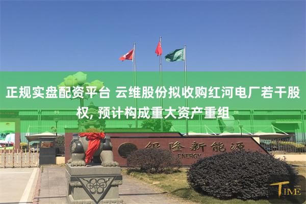 正规实盘配资平台 云维股份拟收购红河电厂若干股权, 预计构成