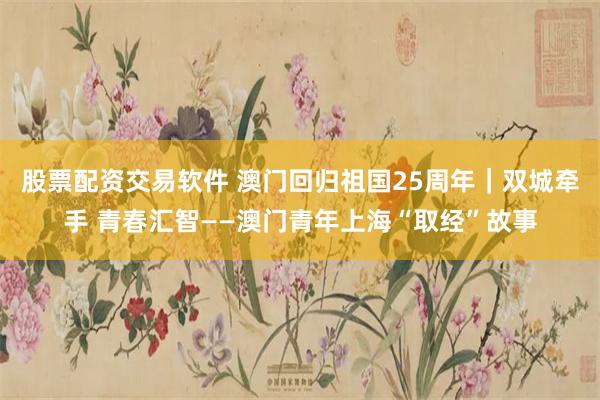 股票配资交易软件 澳门回归祖国25周年｜双城牵手 青春汇智—