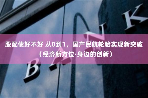 股配债好不好 从0到1，国产民航轮胎实现新突破（经济新方位·