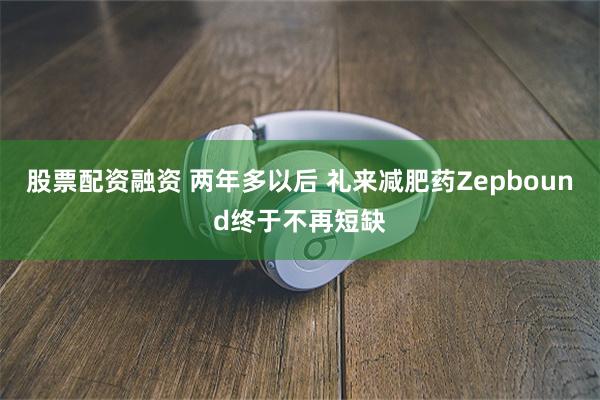 股票配资融资 两年多以后 礼来减肥药Zepbound终于不再短缺