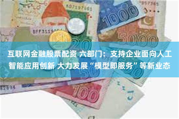 互联网金融股票配资 六部门：支持企业面向人工智能应用创新 大力发展“模型即服务”等新业态