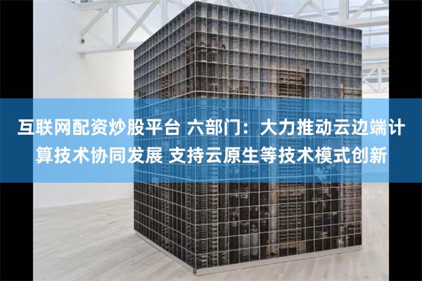 互联网配资炒股平台 六部门：大力推动云边端计算技术协同发展 支持云原生等技术模式创新