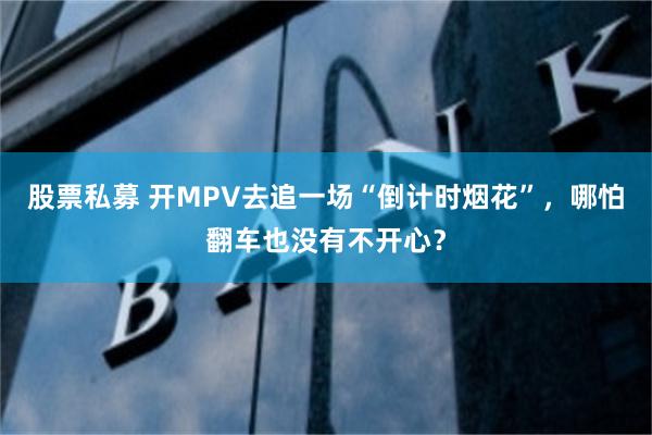 股票私募 开MPV去追一场“倒计时烟花”，哪怕翻车也没有不开心？