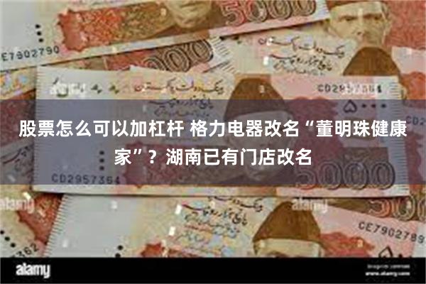 股票怎么可以加杠杆 格力电器改名“董明珠健康家”？湖南已有门店改名