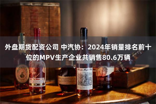 外盘期货配资公司 中汽协：2024年销量排名前十位的MPV生产企业共销售80.6万辆